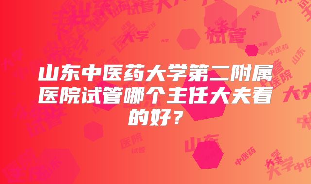 山东中医药大学第二附属医院试管哪个主任大夫看的好？