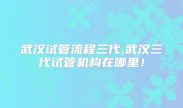 武汉试管流程三代,武汉三代试管机构在哪里！