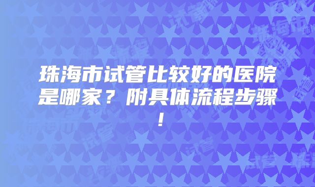 珠海市试管比较好的医院是哪家?附具体流程步骤!