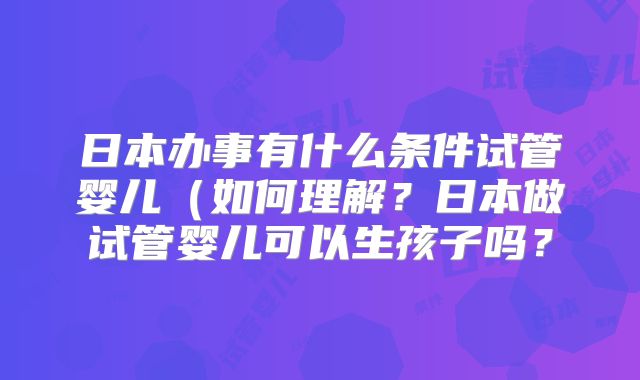 日本办事有什么条件试管婴儿(如何理解?日本做试管婴儿可以生孩子吗?