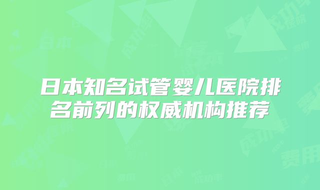 日本知名试管婴儿医院排名前列的权威机构推荐