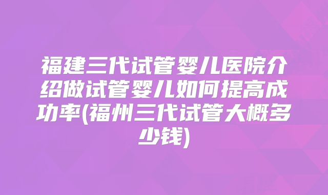 福建三代试管婴儿医院介绍做试管婴儿如何提高成功率(福州三代试管大概多少钱)