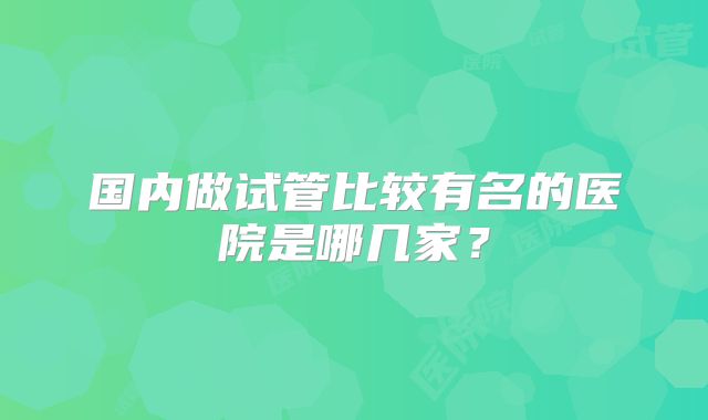 国内做试管比较有名的医院是哪几家?