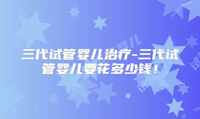 三代试管婴儿治疗-三代试管婴儿要花多少钱！
