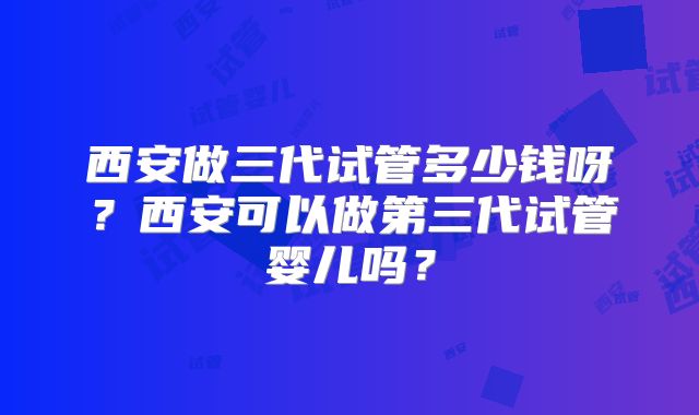 西安做三代试管多少钱呀？西安可以做第三代试管婴儿吗？
