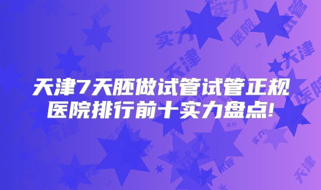 天津7天胚做试管试管正规医院排行前十实力盘点!