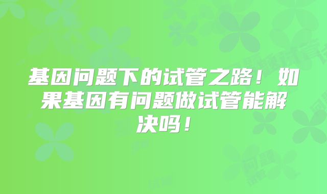 基因问题下的试管之路！如果基因有问题做试管能解决吗！