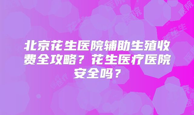 北京花生医院辅助生殖收费全攻略？花生医疗医院安全吗？