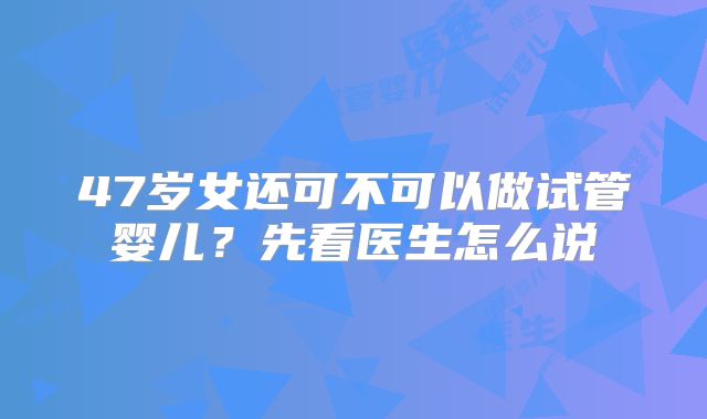 47岁女还可不可以做试管婴儿？先看医生怎么说