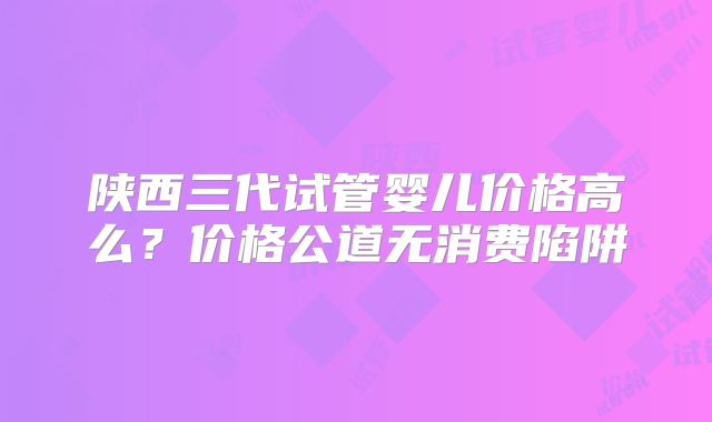 陕西三代试管婴儿价格高么？价格公道无消费陷阱
