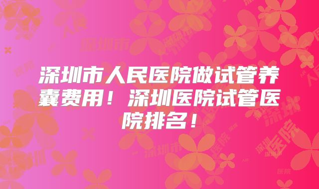 深圳市人民医院做试管养囊费用！深圳医院试管医院排名！