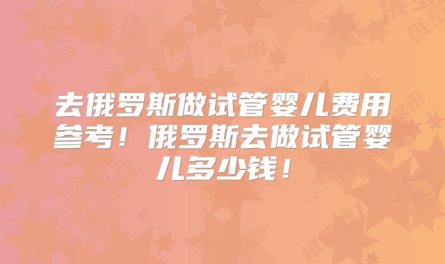 去俄罗斯做试管婴儿费用参考！俄罗斯去做试管婴儿多少钱！