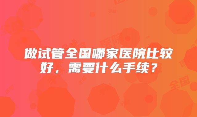 做试管全国哪家医院比较好,需要什么手续?