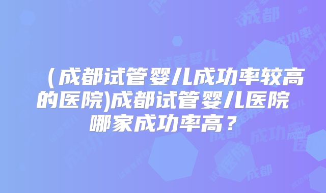 （成都试管婴儿成功率较高的医院)成都试管婴儿医院哪家成功率高？