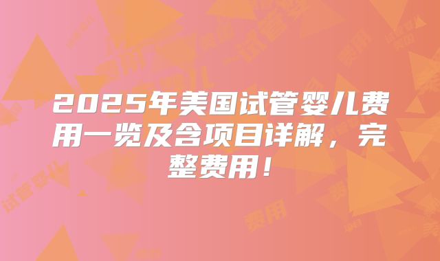 2025年美国试管婴儿费用一览及含项目详解，完整费用！