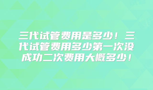三代试管费用是多少!三代试管费用多少第一次没成功二次费用大概多少!