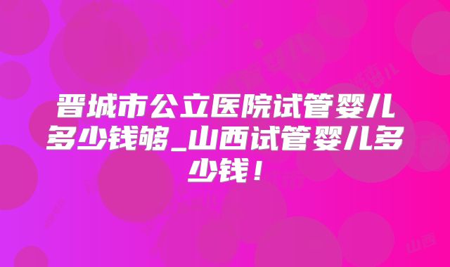 晋城市公立医院试管婴儿多少钱够_山西试管婴儿多少钱!