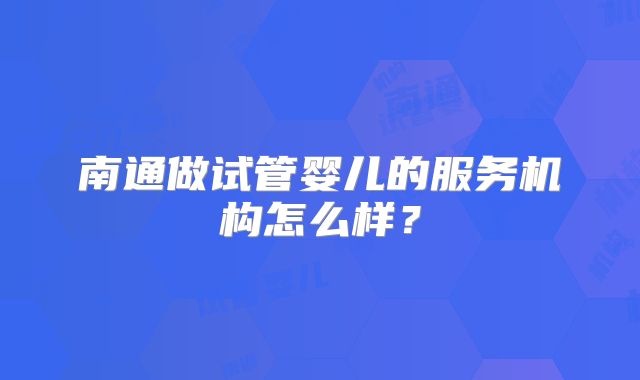 南通做试管婴儿的服务机构怎么样？
