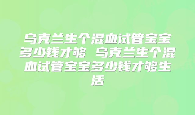 乌克兰生个混血试管宝宝多少钱才够 乌克兰生个混血试管宝宝多少钱才够生活