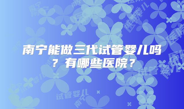 南宁能做三代试管婴儿吗？有哪些医院？