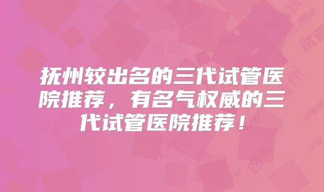 抚州较出名的三代试管医院推荐,有名气权威的三代试管医院推荐!