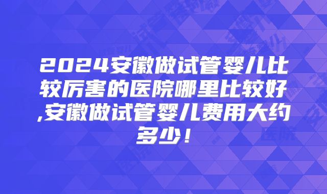 2024安徽做试管婴儿比较厉害的医院哪里比较好,安徽做试管婴儿费用大约多少!