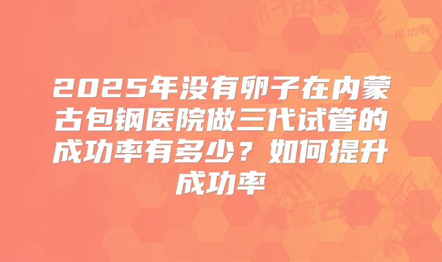 2025年没有卵子在内蒙古包钢医院做三代试管的成功率有多少？如何提升成功率