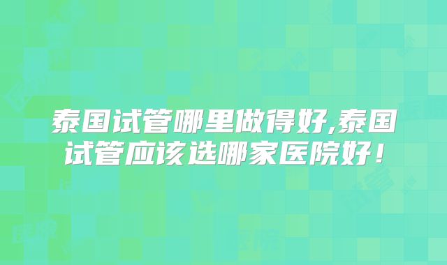 泰国试管哪里做得好,泰国试管应该选哪家医院好!