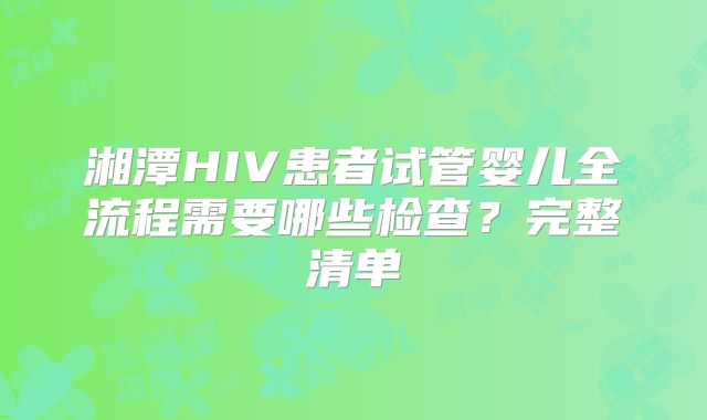 湘潭HIV患者试管婴儿全流程需要哪些检查？完整清单