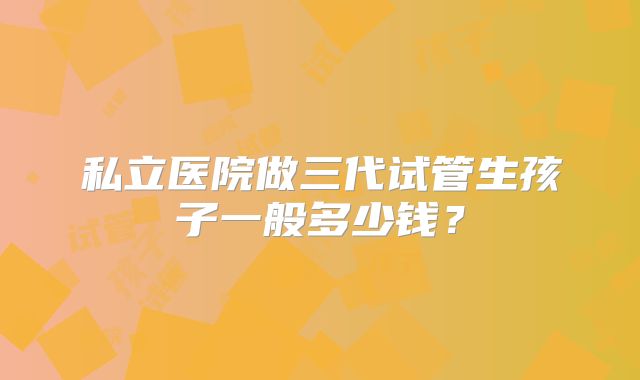 私立医院做三代试管生孩子一般多少钱?
