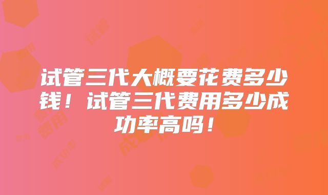 试管三代大概要花费多少钱!试管三代费用多少成功率高吗!