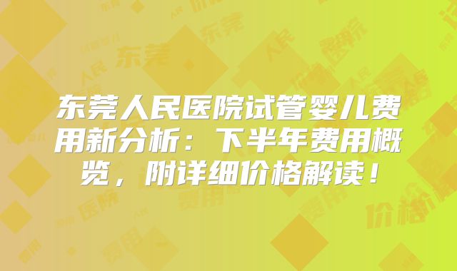 东莞人民医院试管婴儿费用新分析：下半年费用概览，附详细价格解读！