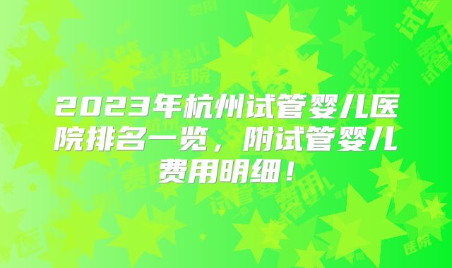 2023年杭州试管婴儿医院排名一览，附试管婴儿费用明细！