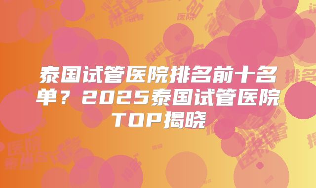 泰国试管医院排名前十名单？2025泰国试管医院TOP揭晓