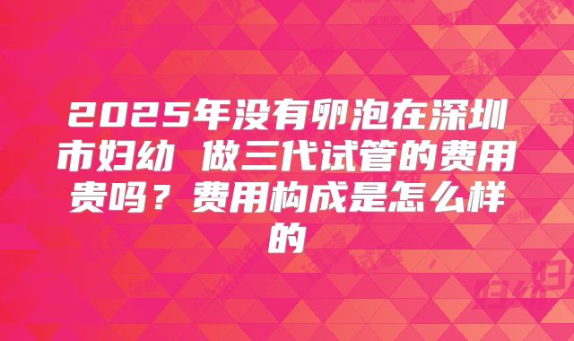 2025年没有卵泡在深圳市妇幼 做三代试管的费用贵吗？费用构成是怎么样的