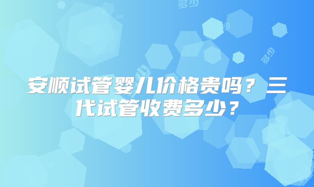 安顺试管婴儿价格贵吗？三代试管收费多少？