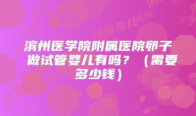 滨州医学院附属医院卵子 做试管婴儿有吗?(需要多少钱)