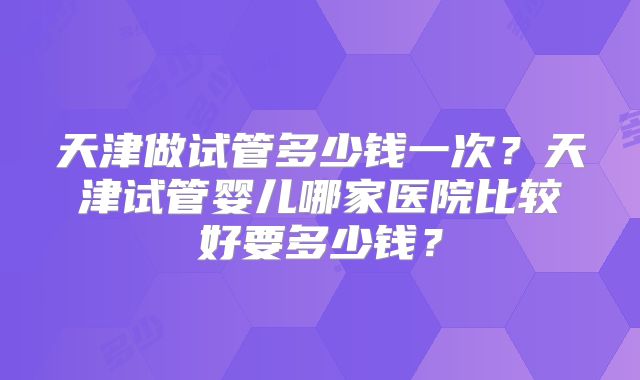 天津做试管多少钱一次?天津试管婴儿哪家医院比较好要多少钱?