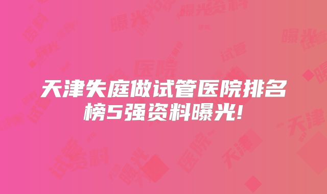 天津失庭做试管医院排名榜5强资料曝光!