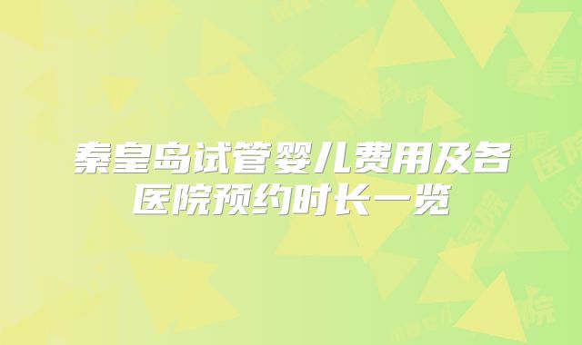 秦皇岛试管婴儿费用及各医院预约时长一览