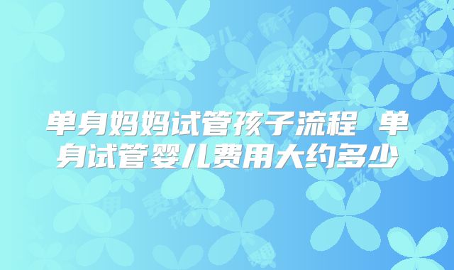 单身妈妈试管孩子流程 单身试管婴儿费用大约多少