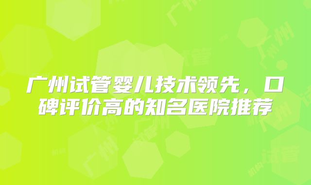 广州试管婴儿技术领先，口碑评价高的知名医院推荐