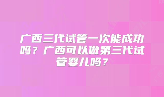 广西三代试管一次能成功吗？广西可以做第三代试管婴儿吗？