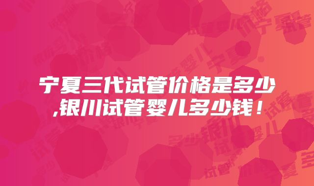 宁夏三代试管价格是多少,银川试管婴儿多少钱！