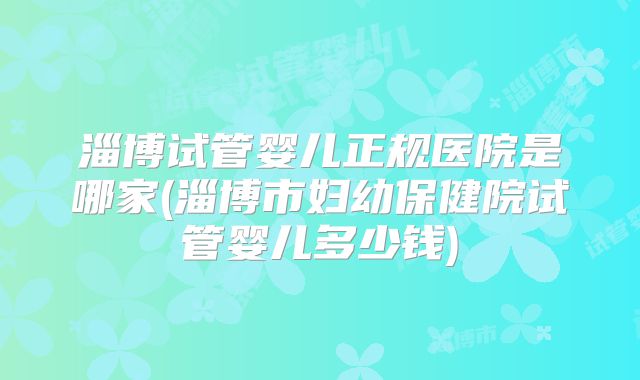 淄博试管婴儿正规医院是哪家(淄博市妇幼保健院试管婴儿多少钱)
