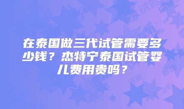 在泰国做三代试管需要多少钱？杰特宁泰国试管婴儿费用贵吗？