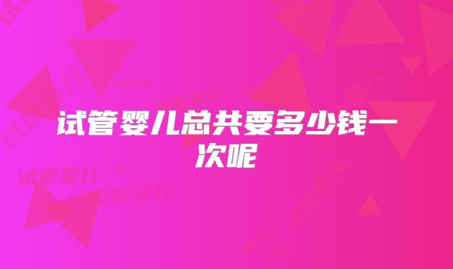 试管婴儿总共要多少钱一次呢