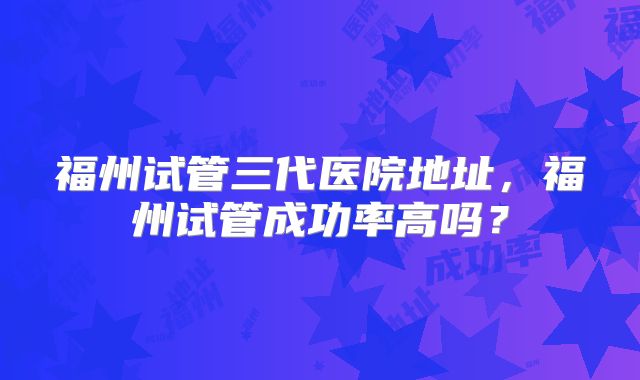 福州试管三代医院地址，福州试管成功率高吗？