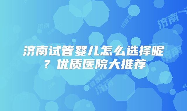 济南试管婴儿怎么选择呢？优质医院大推荐