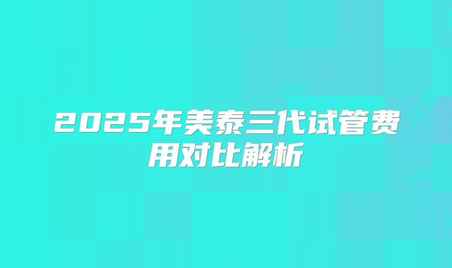 2025年美泰三代试管费用对比解析